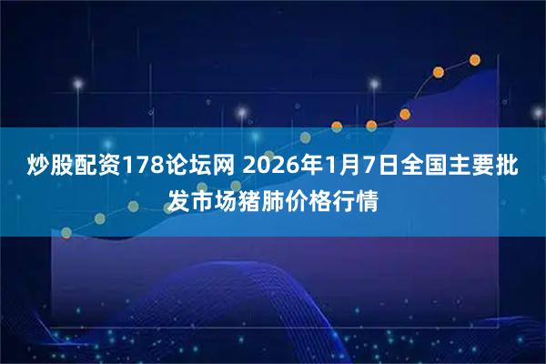 炒股配资178论坛网 2026年1月7日全国主要批发市场猪肺价格行情