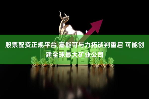 股票配资正规平台 嘉能可与力拓谈判重启 可能创建全球最大矿业公司