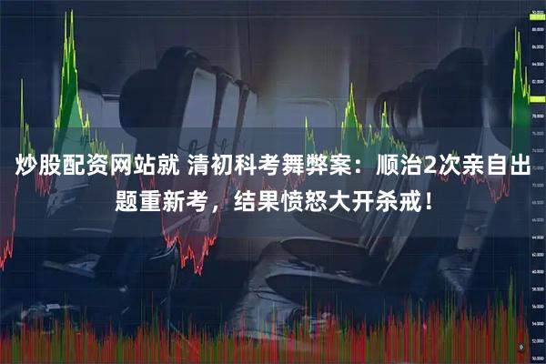 炒股配资网站就 清初科考舞弊案：顺治2次亲自出题重新考，结果愤怒大开杀戒！